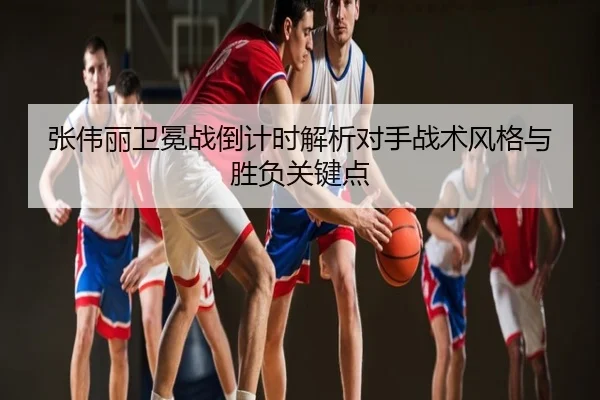 张伟丽卫冕战倒计时解析对手战术风格与胜负关键点