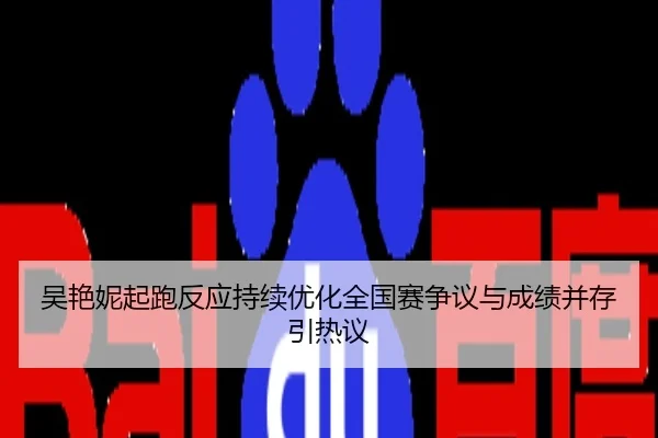 吴艳妮起跑反应持续优化全国赛争议与成绩并存引热议