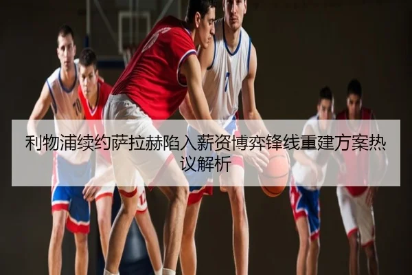 利物浦续约萨拉赫陷入薪资博弈锋线重建方案热议解析