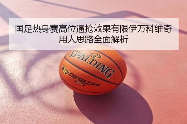 国足热身赛高位逼抢效果有限伊万科维奇用人思路全面解析