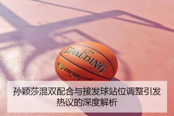 孙颖莎混双配合与接发球站位调整引发热议的深度解析
