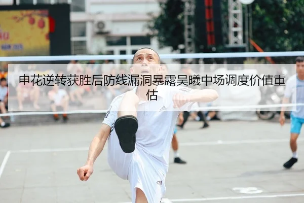 申花逆转获胜后防线漏洞暴露吴曦中场调度价值重估