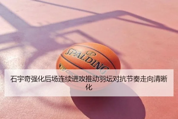 石宇奇强化后场连续进攻推动羽坛对抗节奏走向清晰化