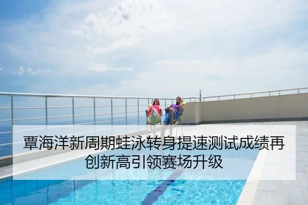 覃海洋新周期蛙泳转身提速测试成绩再创新高引领赛场升级